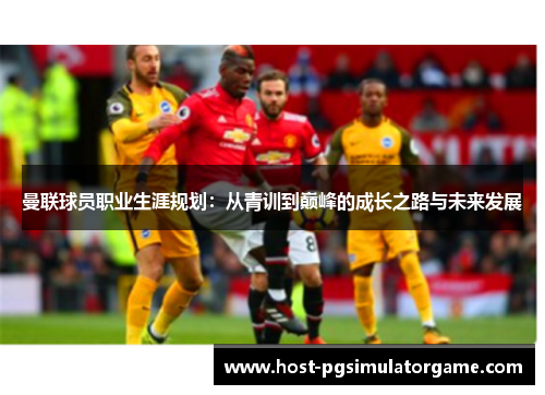 曼联球员职业生涯规划:从青训到巅峰的成长之路与未来发展 曼联球员职业生涯规划:从青训到巅峰的成长之路与未来发展