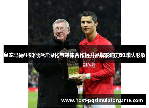皇家马德里如何通过深化与媒体合作提升品牌影响力和球队形象 皇家马德里如何通过深化与媒体合作提升品牌影响力和球队形象