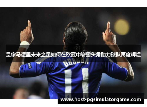 皇家马德里未来之星如何在欧冠中崭露头角助力球队再度辉煌