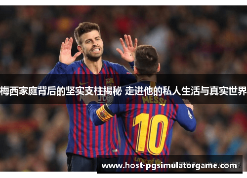 梅西家庭背后的坚实支柱揭秘 走进他的私人生活与真实世界