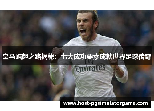皇马崛起之路揭秘：七大成功要素成就世界足球传奇