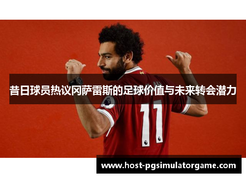 昔日球员热议冈萨雷斯的足球价值与未来转会潜力 昔日球员热议冈萨雷斯的足球价值与未来转会潜力