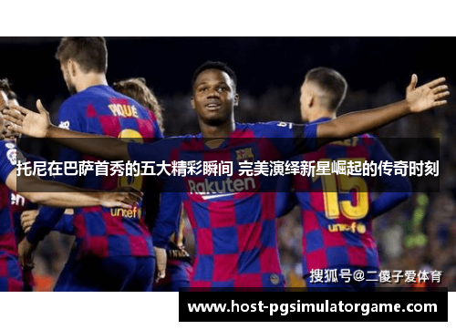 托尼在巴萨首秀的五大精彩瞬间 完美演绎新星崛起的传奇时刻