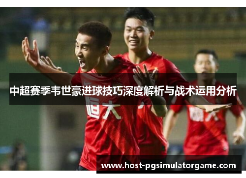 中超赛季韦世豪进球技巧深度解析与战术运用分析