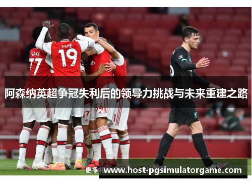 阿森纳英超争冠失利后的领导力挑战与未来重建之路