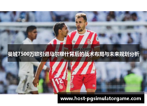 曼城7500万欧引进马尔穆什背后的战术布局与未来规划分析