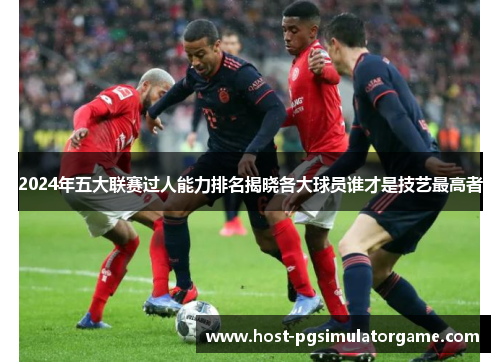 2024年五大联赛过人能力排名揭晓各大球员谁才是技艺最高者