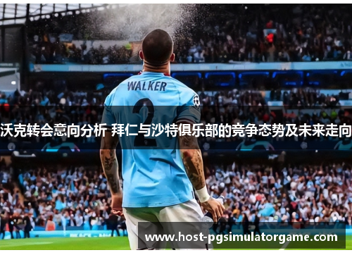 沃克转会意向分析 拜仁与沙特俱乐部的竞争态势及未来走向