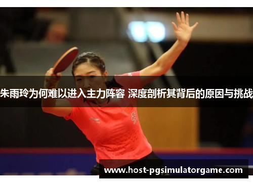 朱雨玲为何难以进入主力阵容 深度剖析其背后的原因与挑战