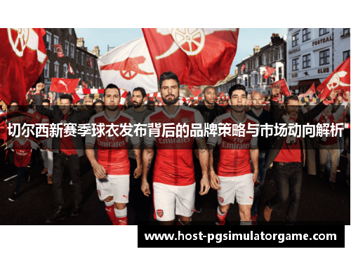 切尔西新赛季球衣发布背后的品牌策略与市场动向解析 切尔西新赛季球衣发布背后的品牌策略与市场动向解析