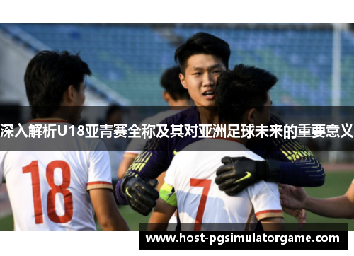 深入解析U18亚青赛全称及其对亚洲足球未来的重要意义