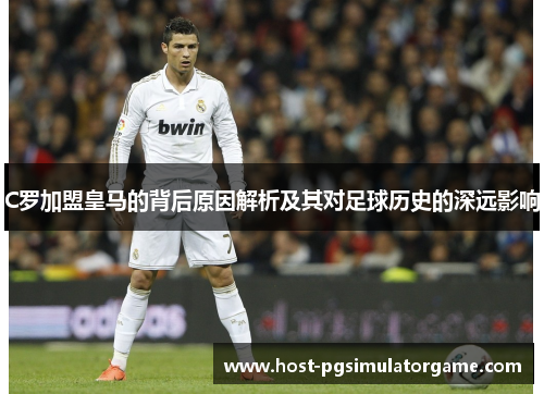 C罗加盟皇马的背后原因解析及其对足球历史的深远影响