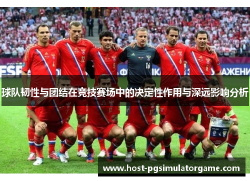 球队韧性与团结在竞技赛场中的决定性作用与深远影响分析