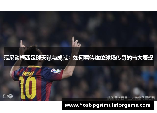 范尼谈梅西足球天赋与成就：如何看待这位球场传奇的伟大表现