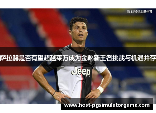 萨拉赫是否有望超越莱万成为金靴新王者挑战与机遇并存