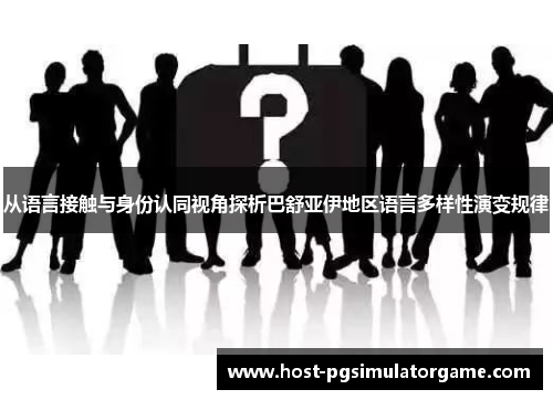 从语言接触与身份认同视角探析巴舒亚伊地区语言多样性演变规律 从语言接触与身份认同视角探析巴舒亚伊地区语言多样性演变规律