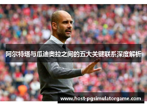 阿尔特塔与瓜迪奥拉之间的五大关键联系深度解析