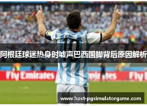 阿根廷球迷热身时嘘声巴西国脚背后原因解析 阿根廷球迷热身时嘘声巴西国脚背后原因解析