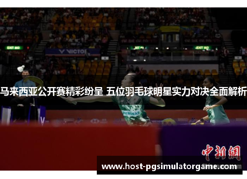 马来西亚公开赛精彩纷呈 五位羽毛球明星实力对决全面解析